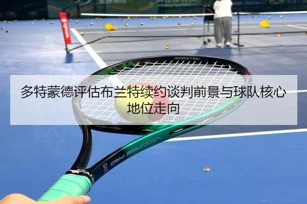 多特蒙德评估布兰特续约谈判前景与球队核心地位走向
