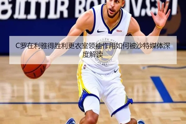 C罗在利雅得胜利更衣室领袖作用如何被沙特媒体深度解读