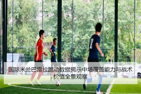 国际米兰巴雷拉跑动数据揭示中场覆盖能力与战术价值全景观察