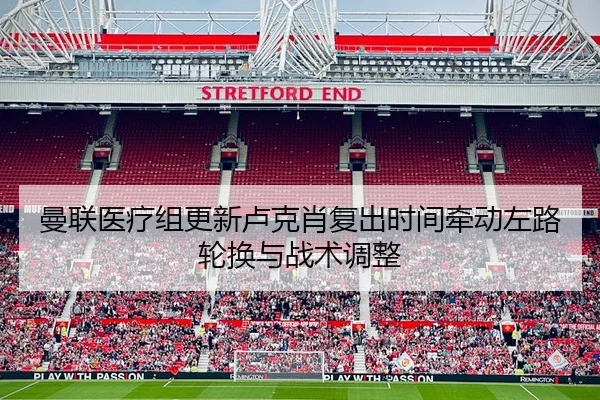 曼联医疗组更新卢克肖复出时间牵动左路轮换与战术调整