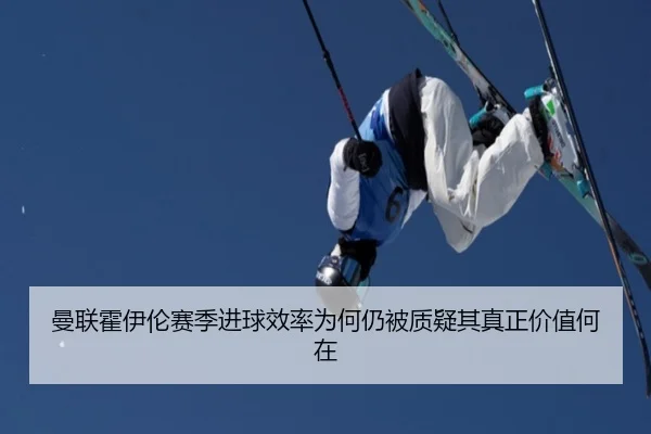 曼联霍伊伦赛季进球效率为何仍被质疑其真正价值何在