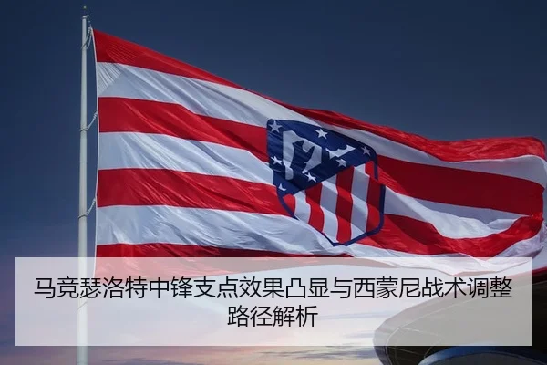 马竞瑟洛特中锋支点效果凸显与西蒙尼战术调整路径解析