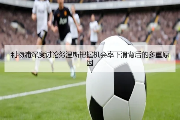 利物浦深度讨论努涅斯把握机会率下滑背后的多重原因