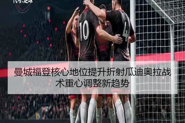 曼城福登核心地位提升折射瓜迪奥拉战术重心调整新趋势