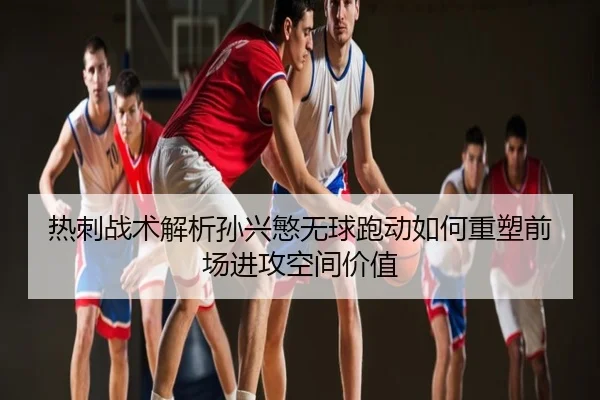 热刺战术解析孙兴慜无球跑动如何重塑前场进攻空间价值