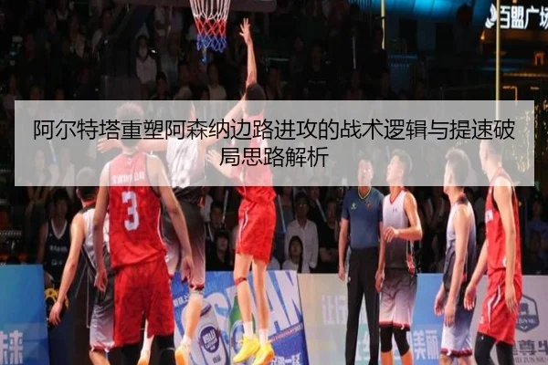 阿尔特塔重塑阿森纳边路进攻的战术逻辑与提速破局思路解析