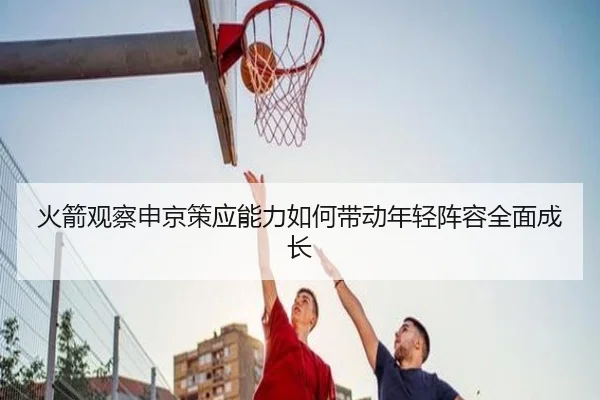 火箭观察申京策应能力如何带动年轻阵容全面成长