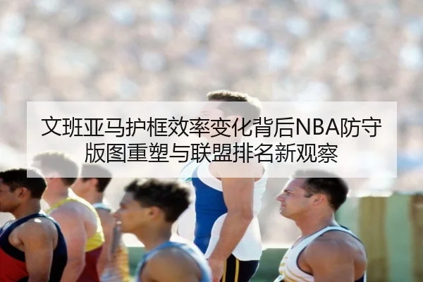 文班亚马护框效率变化背后NBA防守版图重塑与联盟排名新观察