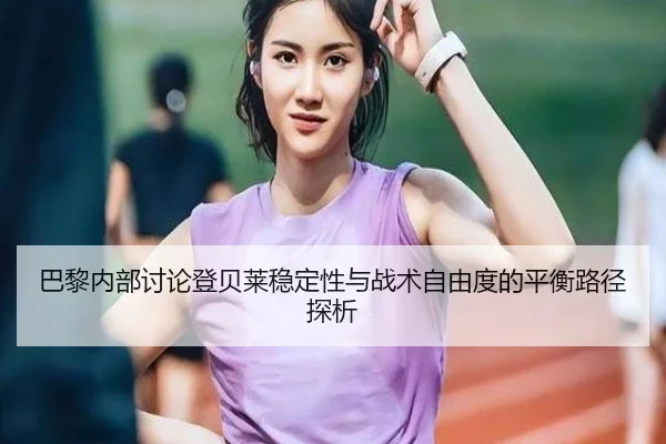巴黎内部讨论登贝莱稳定性与战术自由度的平衡路径探析