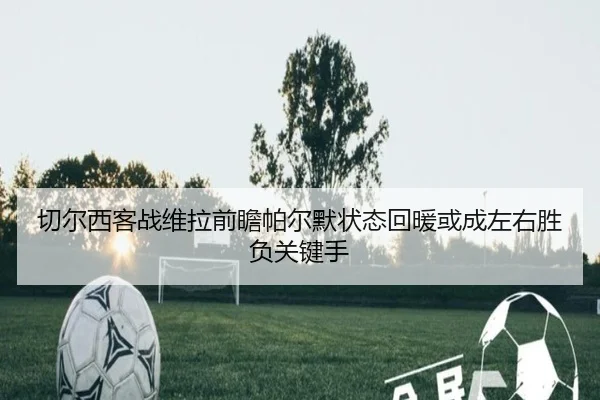 切尔西客战维拉前瞻帕尔默状态回暖或成左右胜负关键手